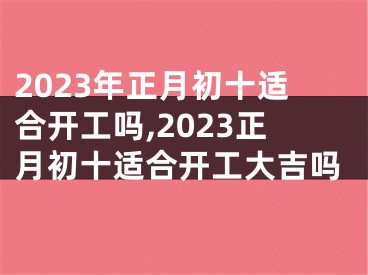 2023年正月初十适合开工吗,2023正月初十适合开工大吉吗