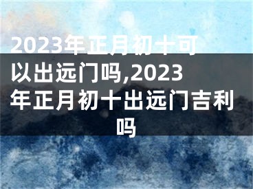 2023年正月初十可以出远门吗,2023年正月初十出远门吉利吗