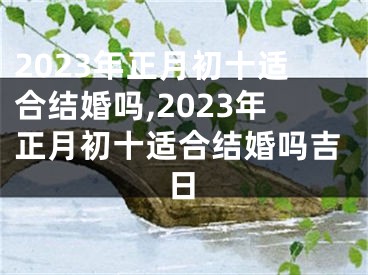 2023年正月初十适合结婚吗,2023年正月初十适合结婚吗吉日