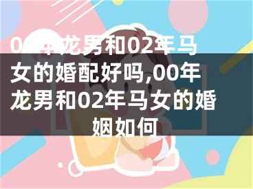 00年龙男和02年马女的婚配好吗,00年龙男和02年马女的婚姻如何