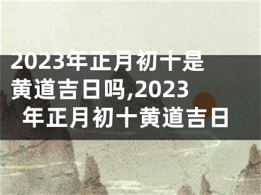 2023年正月初十是黄道吉日吗,2023年正月初十黄道吉日