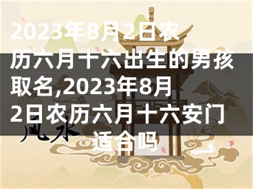 2023年8月2日农历六月十六出生的男孩取名,2023年8月2日农历六月十六安门适合吗