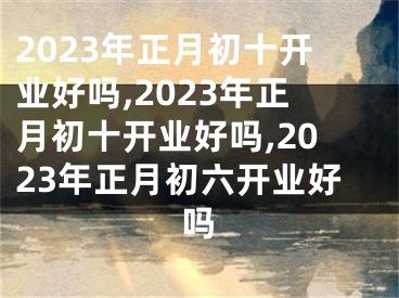 2023年正月初十开业好吗,2023年正月初十开业好吗,2023年正月初六开业好吗