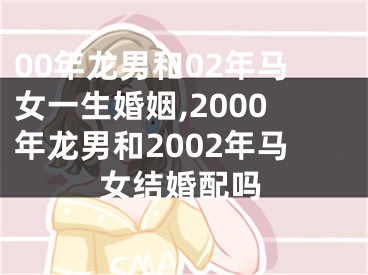 00年龙男和02年马女一生婚姻,2000年龙男和2002年马女结婚配吗