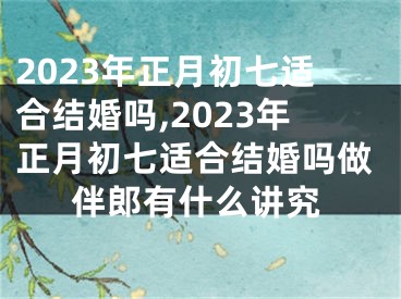 2023年正月初七适合结婚吗,2023年正月初七适合结婚吗做伴郎有什么讲究