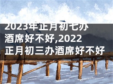 2023年正月初七办酒席好不好,2022正月初三办酒席好不好