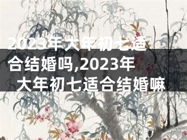 2023年大年初七适合结婚吗,2023年大年初七适合结婚嘛