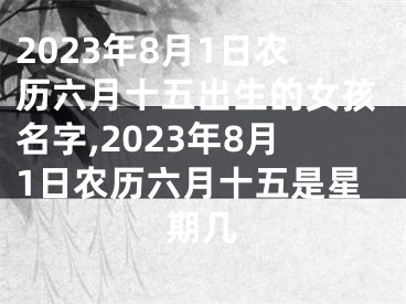 2023年8月1日农历六月十五出生的女孩名字,2023年8月1日农历六月十五是星期几