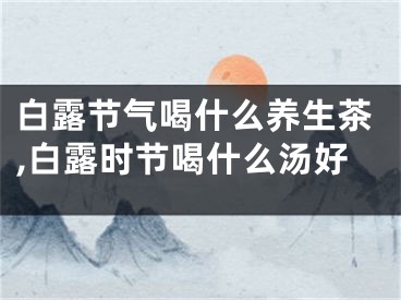 白露节气喝什么养生茶,白露时节喝什么汤好