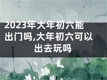 2023年大年初六能出门吗,大年初六可以出去玩吗