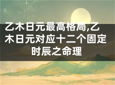 乙木日元最高格局,乙木日元对应十二个固定时辰之命理