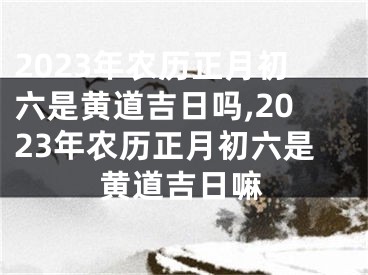 2023年农历正月初六是黄道吉日吗,2023年农历正月初六是黄道吉日嘛