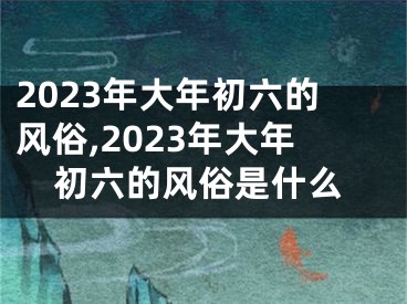 2023年大年初六的风俗,2023年大年初六的风俗是什么