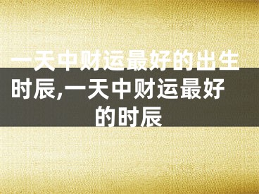 一天中财运最好的出生时辰,一天中财运最好的时辰