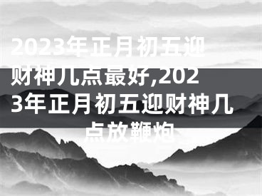 2023年正月初五迎财神几点最好,2023年正月初五迎财神几点放鞭炮