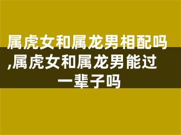 属虎女和属龙男相配吗,属虎女和属龙男能过一辈子吗