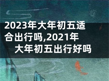 2023年大年初五适合出行吗,2021年大年初五出行好吗