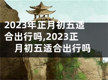 2023年正月初五适合出行吗,2023正月初五适合出行吗