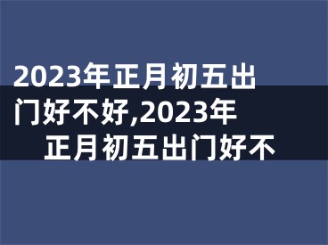 2023年正月初五出门好不好,2023年正月初五出门好不