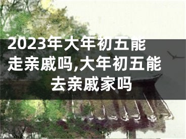 2023年大年初五能走亲戚吗,大年初五能去亲戚家吗