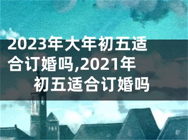 2023年大年初五适合订婚吗,2021年初五适合订婚吗