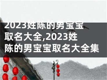 2023姓陈的男宝宝取名大全,2023姓陈的男宝宝取名大全集