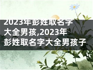 2023年彭姓取名字大全男孩,2023年彭姓取名字大全男孩子