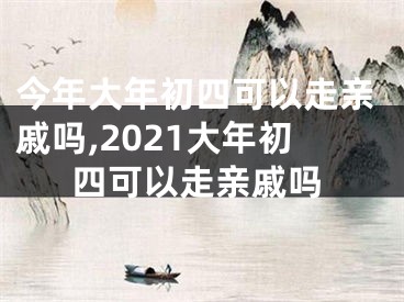 今年大年初四可以走亲戚吗,2021大年初四可以走亲戚吗