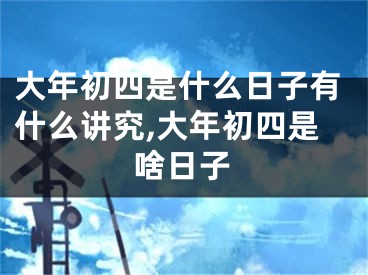 大年初四是什么日子有什么讲究,大年初四是啥日子