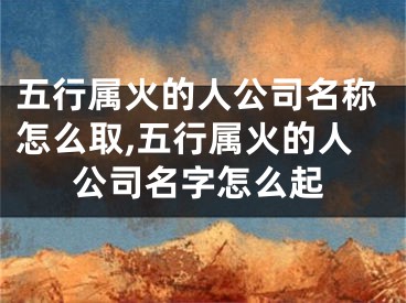 五行属火的人公司名称怎么取,五行属火的人公司名字怎么起