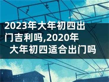 2023年大年初四出门吉利吗,2020年大年初四适合出门吗