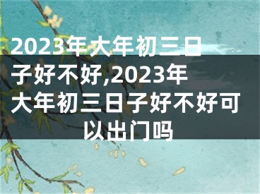 2023年大年初三日子好不好,2023年大年初三日子好不好可以出门吗