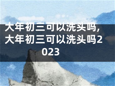 大年初三可以洗头吗,大年初三可以洗头吗2023