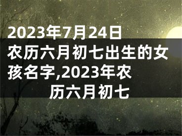 2023年7月24日农历六月初七出生的女孩名字,2023年农历六月初七