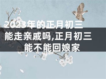 2023年的正月初三能走亲戚吗,正月初三能不能回娘家