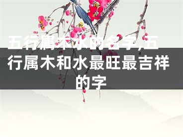 五行属木水的名字,五行属木和水最旺最吉祥的字