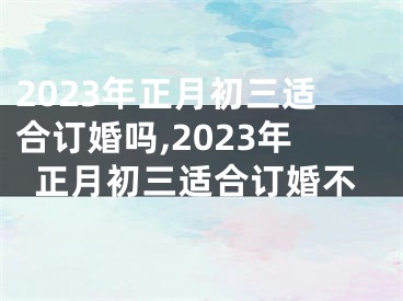 2023年正月初三适合订婚吗,2023年正月初三适合订婚不