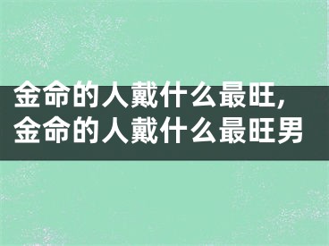 金命的人戴什么最旺,金命的人戴什么最旺男