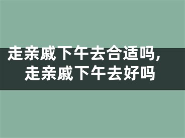 走亲戚下午去合适吗,走亲戚下午去好吗