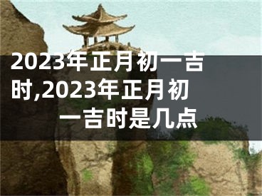 2023年正月初一吉时,2023年正月初一吉时是几点