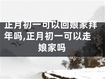 正月初一可以回娘家拜年吗,正月初一可以走娘家吗