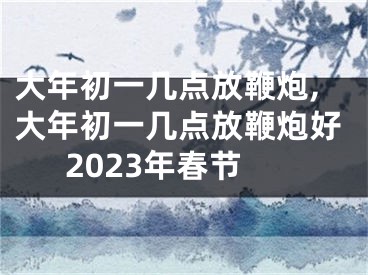 大年初一几点放鞭炮,大年初一几点放鞭炮好2023年春节