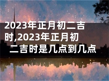 2023年正月初二吉时,2023年正月初二吉时是几点到几点