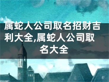 属蛇人公司取名招财吉利大全,属蛇人公司取名大全