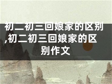 初二初三回娘家的区别,初二初三回娘家的区别作文