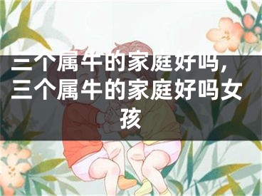 三个属牛的家庭好吗,三个属牛的家庭好吗女孩