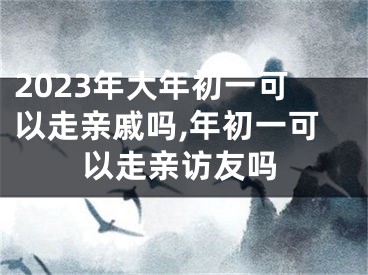 2023年大年初一可以走亲戚吗,年初一可以走亲访友吗