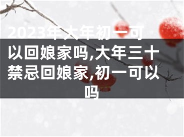 2023年大年初一可以回娘家吗,大年三十禁忌回娘家,初一可以吗