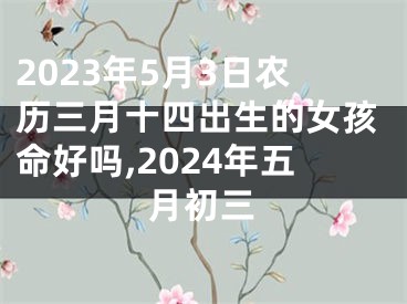 2023年5月3日农历三月十四出生的女孩命好吗,2024年五月初三