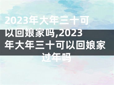 2023年大年三十可以回娘家吗,2023年大年三十可以回娘家过年吗